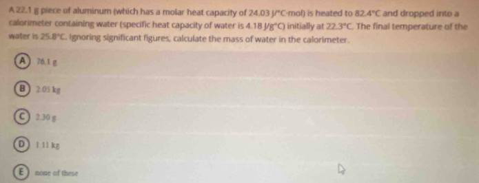 A 22.1 g piece of aluminum (which has a molar heat capacity of 24.03J/^circ C n nof) is heated to 82.4°C and dropped into a
calorimeter containing water (specific heat capacity of water is 4.18J/g°C) initially at 22.3°C The final temperature of the
water is 25.8°C Ignoring significant figures, calculate the mass of water in the calorimeter.
A ) 76.1 g
B  2.05 kg
C ) 2.30 g
D 1.11 kg
E none of these