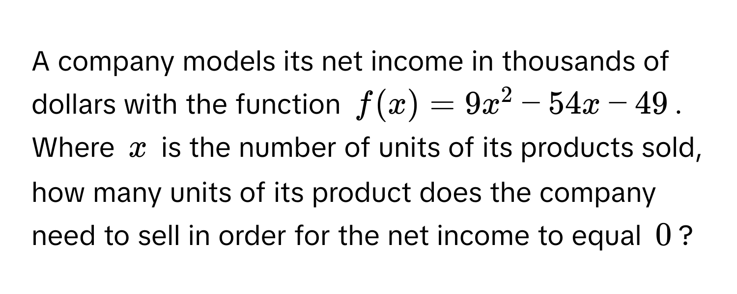 A company models its net income in thousands of dollars with the function $f(x) = 9x^2 - 54x - 49$. Where $x$ is the number of units of its products sold, how many units of its product does the company need to sell in order for the net income to equal $0$?