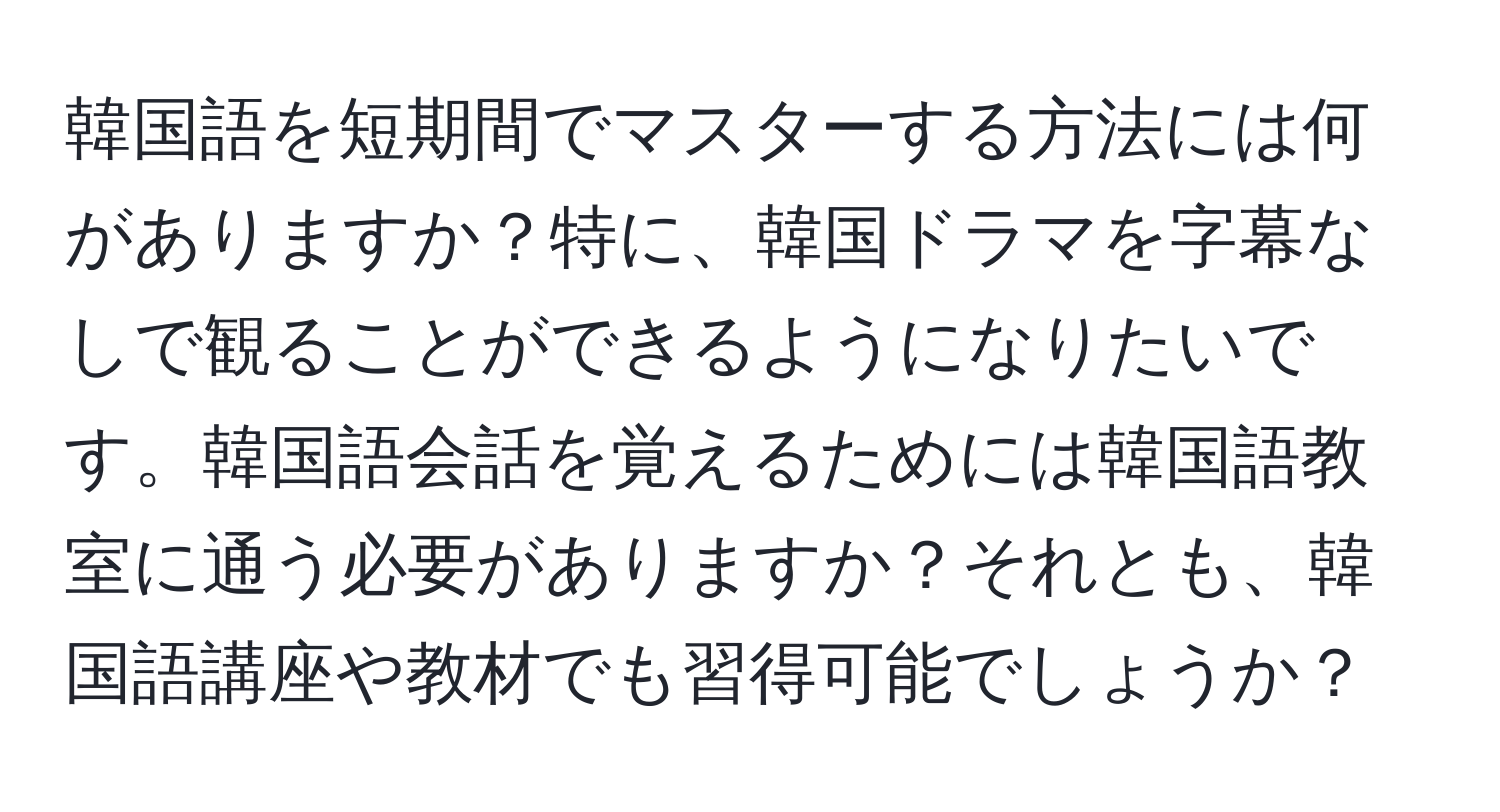 韓国語を短期間でマスターする方法には何がありますか？特に、韓国ドラマを字幕なしで観ることができるようになりたいです。韓国語会話を覚えるためには韓国語教室に通う必要がありますか？それとも、韓国語講座や教材でも習得可能でしょうか？