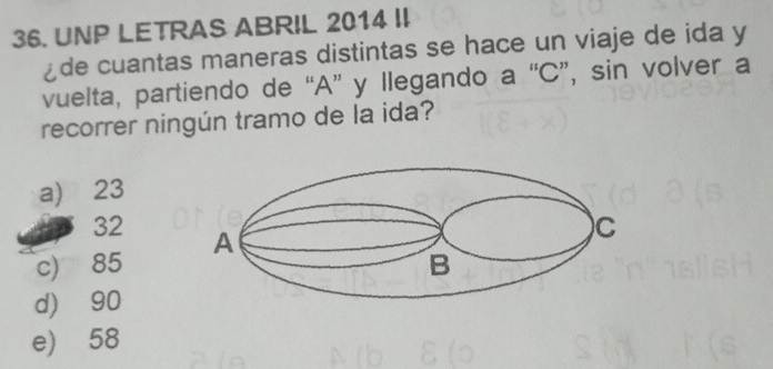 UNP LETRAS ABRIL 2014 II
¿de cuantas maneras distintas se hace un viaje de ida y
vuelta, partiendo de “ A ” y llegando a “ C ”, sin volver a
recorrer ningún tramo de la ida?
a) 23
32
c) 85
d) 90
e) 58