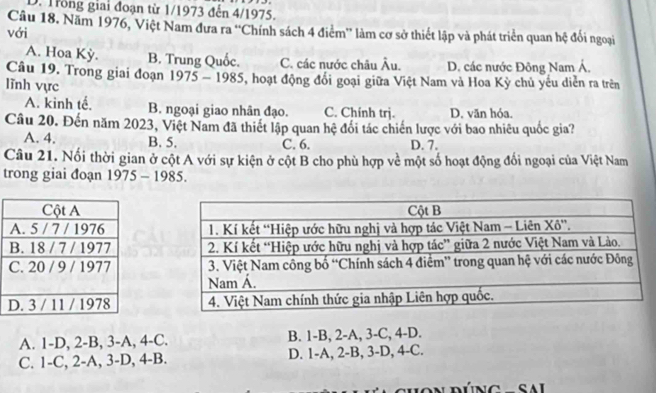 Trong giai đoạn từ 1/1973 đến 4/1975.
Câu 18. Năm 1976, Việt Nam đưa ra “'Chính sách 4 điểm” làm cơ sở thiết lập và phát triển quan hệ đối ngoại
với
A. Hoa Kỳ. B. Trung Quốc. C. các nước châu Âu. D. các nước Đông Nam Á,
Câu 19. Trong giai đoạn 1975 - 1985, hoạt động đổi goại giữa Việt Nam và Hoa Kỳ chủ yếu diễn ra trên
lĩnh vực
A. kinh tế. B. ngoại giao nhân đạo. C. Chính trj. D. văn hóa.
Câu 20. Đến năm 2023, Việt Nam đã thiết lập quan hệ đổi tác chiến lược với bao nhiêu quốc gia?
A. 4. B. 5. C. 6. D. 7.
Câu 21. Nổi thời gian ở cột A với sự kiện ở cột B cho phù hợp về một số hoạt động đối ngoại của Việt Nam
trong giai đoạn 1975 - 1985.

A. 1-D, 2-B, 3-A, 4 -C. B. 1-B, 2-A, 3-C, 4-D.
C. 1-C, 2-A, 3-D, 4-B. D. 1-A, 2-B, 3-D, 4-C.