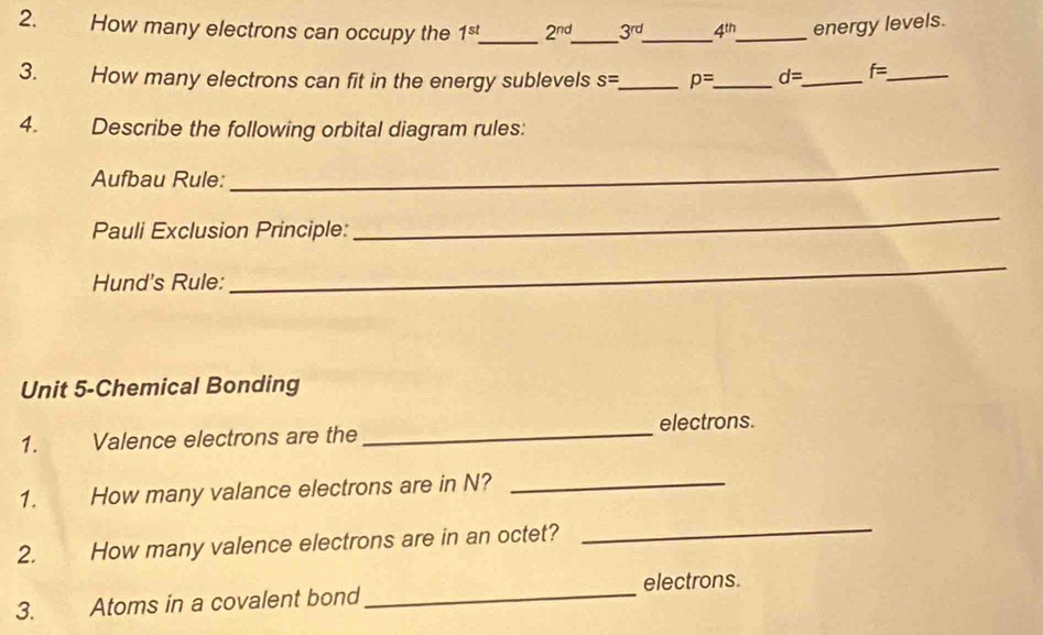 How many electrons can occupy the 1^(st) _ 2^(nd) _ 3^(rd) _ 4^(th) _ energy levels. 
3. How many electrons can fit in the energy sublevels s= _ p= _ d= _ f= _ 
4. Describe the following orbital diagram rules: 
Aufbau Rule: 
_ 
Pauli Exclusion Principle: 
_ 
Hund's Rule: 
_ 
Unit 5-Chemical Bonding 
1. Valence electrons are the _electrons. 
1. How many valance electrons are in N?_ 
2. How many valence electrons are in an octet? 
_ 
electrons. 
3. Atoms in a covalent bond 
_