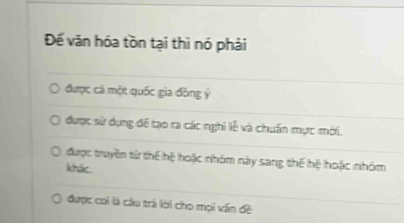 Đế văn hóa tồn tại thì nó phải
được cà một quốc gia đồng ý
được sử dụng để tạo ra các nghi lễ và chuẩn mực mới.
được truyền tử thế hệ hoặc nhóm này sang thế hệ hoặc nhóm
Aár
được coi là cầu trà lời cho mọi vấn đề