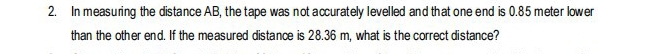 In measuring the distance AB, the tape was not accurately levelled and that one end is 0.85 meter lower 
than the other end. If the measured distance is 28.36 m, what is the correct distance?