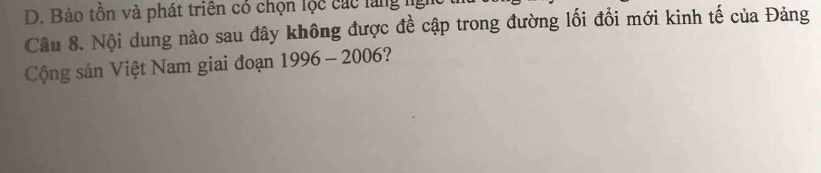 D. Bảo tồn và phát triên có chọn lộc các làng ng
Câu 8. Nội dung nào sau đây không được đề cập trong đường lối đổi mới kinh tế của Đảng
Cộng sản Việt Nam giai đoạn 1996-2006 ?