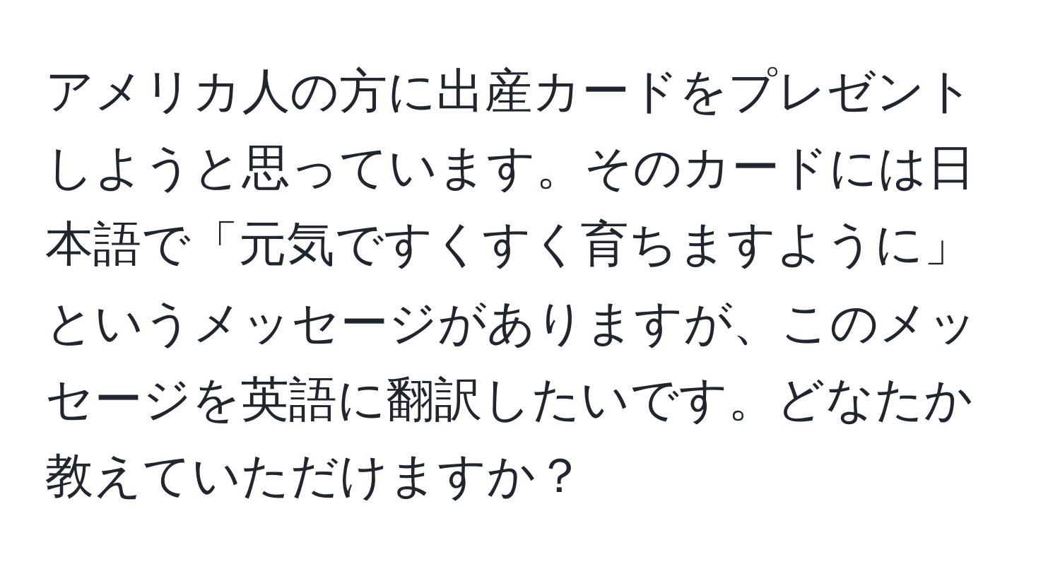 アメリカ人の方に出産カードをプレゼントしようと思っています。そのカードには日本語で「元気ですくすく育ちますように」というメッセージがありますが、このメッセージを英語に翻訳したいです。どなたか教えていただけますか？