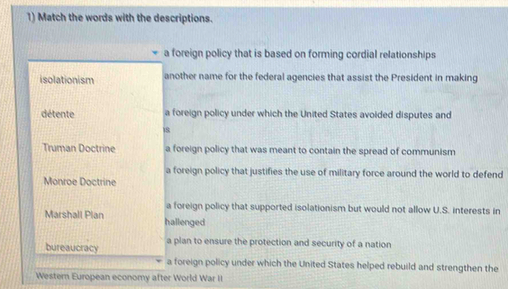 Match the words with the descriptions.
a foreign policy that is based on forming cordial relationships
isolationism another name for the federal agencies that assist the President in making
détente a foreign policy under which the United States avoided disputes and
8
Truman Doctrine a foreign policy that was meant to contain the spread of communism
a foreign policy that justifies the use of military force around the world to defend
Monroe Doctrine
a foreign policy that supported isolationism but would not allow U.S. interests in
Marshall Plan hallenged
bureaucracy a plan to ensure the protection and security of a nation
a foreign policy under which the United States helped rebuild and strengthen the
Western European economy after World War II