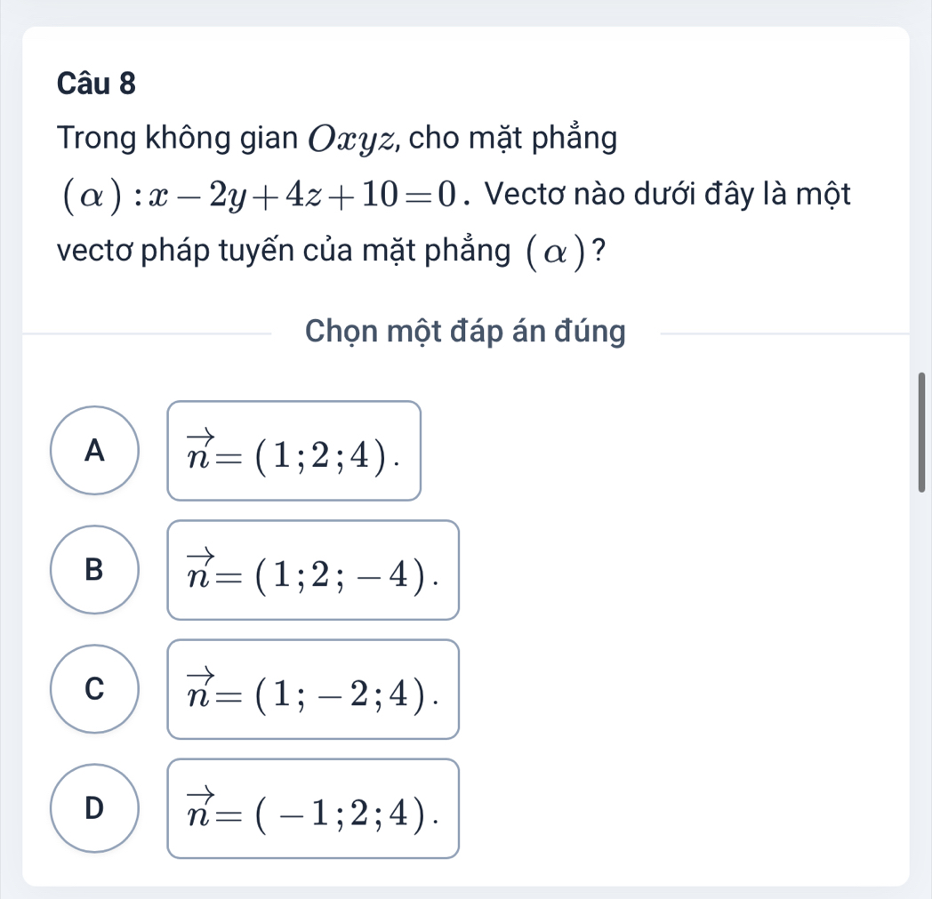 Trong không gian Oxyz, cho mặt phẳng
(alpha ):x-2y+4z+10=0. Vectơ nào dưới đây là một
vectơ pháp tuyến của mặt phẳng (α )?
Chọn một đáp án đúng
A vector n=(1;2;4).
B vector n=(1;2;-4).
C vector n=(1;-2;4).
D vector n=(-1;2;4).