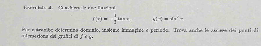 Considera le due funzioni
f(x)=- 1/3 tan x, g(x)=sin^2x. 
Per entrambe determina dominio, insieme immagine e periodo. Trova anche le ascisse dei punti di
intersezione dei grafici di fe g.