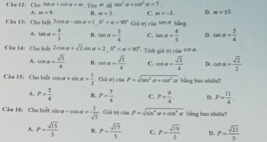 Cho tan alpha +cot alpha =m. Tim Nd|tan^3alpha +cot^3alpha =7
A. m=9. B. m=3. C. m=-3. D. m=± 3. 
Câu 13: Cho biết 3cos alpha -sin alpha =1, 0° <90° Giá trị của tan ơ bằng
A. tan alpha = 4/3  B. tan alpha = 3/4  C. tan alpha = 4/5  D. tan alpha = 5/4 
Câu 14: Cho biết 2cos alpha +sqrt(2)sin alpha =2, 0° <90° Tinh giá trị của cot ơ,
A. cot alpha = sqrt(5)/4  B. cot alpha = sqrt(3)/4  C. cot alpha = sqrt(2)/4  D. cot alpha = sqrt(2)/2 
Câu 15: Cho biết cos alpha +sin alpha = 1/3 . Giá trị của P=sqrt(tan^2alpha +cot^2alpha ) bằng bao nhiều?
A. P= 5/4 . B. P= 7/4 . C. P= 9/4  D. P= 11/4 , 
Câu 16: Cho biết sin alpha -cos alpha = 1/sqrt(5) .Gistri P=sqrt(sin^4alpha +cos^4alpha ) bằng bao nhiêu?
A. P= sqrt(15)/5  B. P= sqrt(17)/5  C. P= sqrt(19)/5  D. P= sqrt(21)/5 