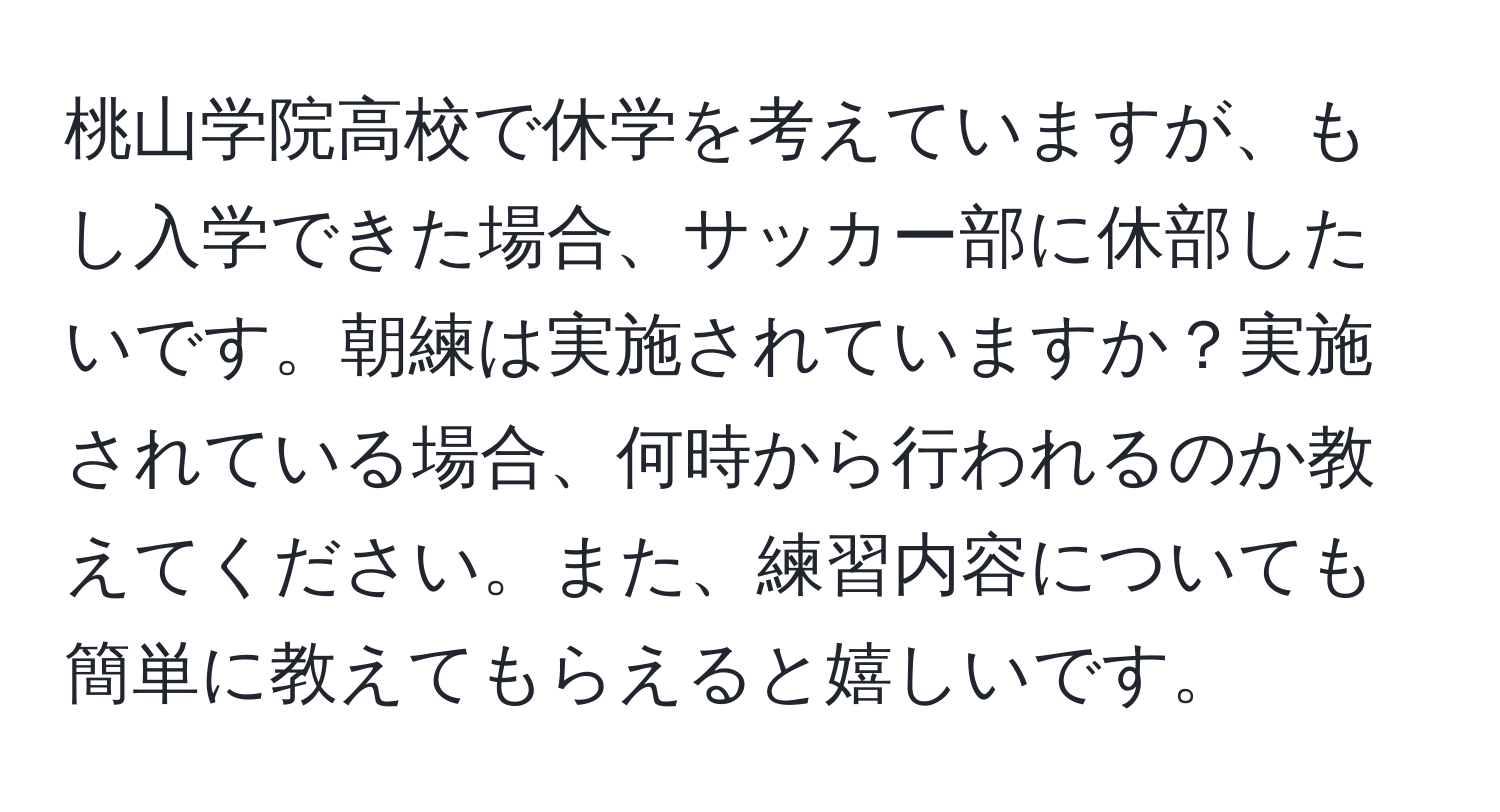 桃山学院高校で休学を考えていますが、もし入学できた場合、サッカー部に休部したいです。朝練は実施されていますか？実施されている場合、何時から行われるのか教えてください。また、練習内容についても簡単に教えてもらえると嬉しいです。