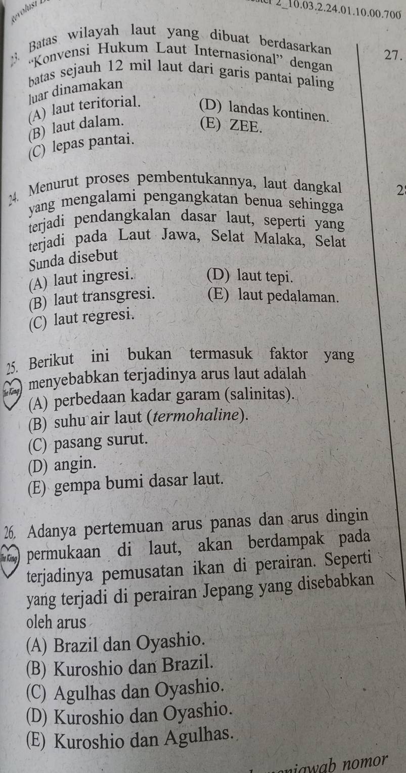 Revolust 2-10.03.2.24. 01.10.00.700
Batas wilayah laut yang dibuat berdasarkan 27.
“Konvensi Hukum Laut Internasional” dengan
batas sejauh 12 mil laut dari garis pantai paling
luar dinamakan
(A) laut teritorial.
(D) landas kontinen.
(B) laut dalam. (E) ZEE.
(C) lepas pantai.
24. Menurut proses pembentukannya, laut dangkal 2
yang mengalami pengangkatan benua sehingga 
terjadi pendangkalan dasar laut, seperti yang
terjadi pada Laut Jawa, Selat Malaka, Selat
Sunda disebut
(A) laut ingresi. (D) laut tepi.
(B) laut transgresi. (E) laut pedalaman.
(C) laut regresi.
25. Berikut ini bukan termasuk faktor yang
) menyebabkan terjadinya arus laut adalah
(A) perbedaan kadar garam (salinitas).
(B) suhu air laut (termohaline).
(C) pasang surut.
(D) angin.
(E) gempa bumi dasar laut.
26. Adanya pertemuan arus panas dan arus dingin
)permukaan di laut, akan berdampak pada
terjadinya pemusatan ikan di perairan. Seperti
yang terjadi di perairan Jepang yang disebabkan
oleh arus
(A) Brazil dan Oyashio.
(B) Kuroshio dan Brazil.
(C) Agulhas dan Oyashio.
(D) Kuroshio dan Oyashio.
(E) Kuroshio dan Agulhas.
niawab nomor