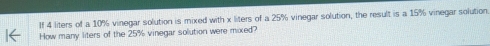 If 4 liters of a 10% vinegar solution is mixed with x liters of a 25% vinegar solution, the result is a 15% vinegar solution 
How many liters of the 25% vinegar solution were mixed?