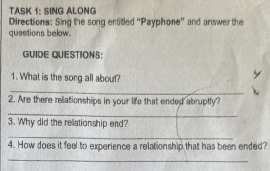 TASK 1: SING ALONG 
Directions: Sing the song entitled “Payphone” and answer the 
questions below. 
GUIDE QUESTIONS: 
1. What is the song all about? 
_ 
2. Are there relationships in your life that ended abruptly? 
_ 
3. Why did the relationship end? 
_ 
4. How does it feel to experience a relationship that has been ended? 
_