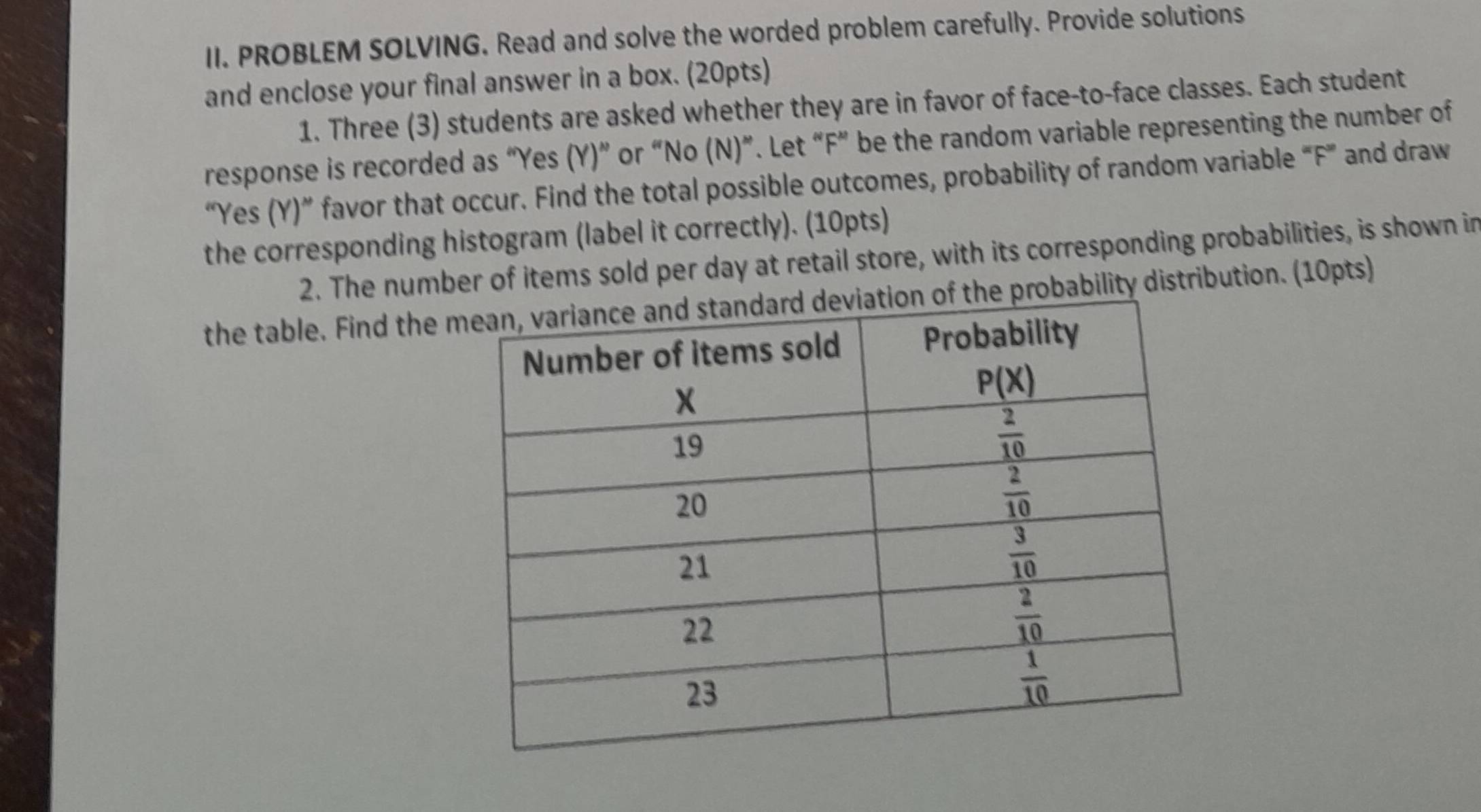 PROBLEM SOLVING. Read and solve the worded problem carefully. Provide solutions
and enclose your final answer in a box. (20pts)
1. Three (3) students are asked whether they are in favor of face-to-face classes. Each student
response is recorded as “Yes (Y)” or “No (N)”. Let “F” be the random variable representing the number of
“Yes (Y)” favor that occur. Find the total possible outcomes, probability of random variable “F” and draw
the corresponding histogram (label it correctly). (10pts)
2. The number of items sold per day at retail store, with its corresponding probabilities, is shown in
the table. Find the he probability distribution. (10pts)