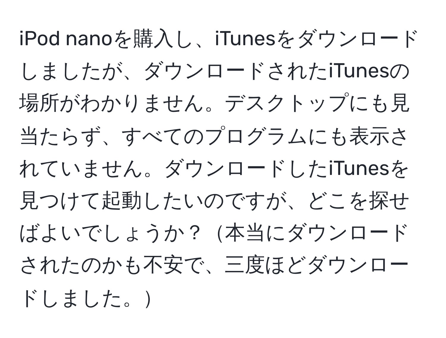 iPod nanoを購入し、iTunesをダウンロードしましたが、ダウンロードされたiTunesの場所がわかりません。デスクトップにも見当たらず、すべてのプログラムにも表示されていません。ダウンロードしたiTunesを見つけて起動したいのですが、どこを探せばよいでしょうか？本当にダウンロードされたのかも不安で、三度ほどダウンロードしました。