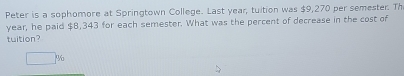 Peter is a sophomore at Springtown College. Last year, tuition was $9,270 per semester. Th
year, he paid $8,343 for each semester. What was the percent of decrease in the cost of 
tuition?
□ %
