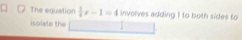 The equation  5/6 x-1=4 involves adding 1 to both sides to 
isolate the