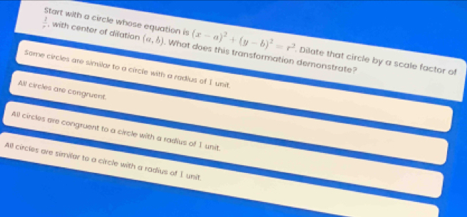 Start with a circle whose equation is (x-a)^2+(y-b)^2=r^2 Dilate that circle by a scale factor of
 2/r  , with center of dilation (a,b). What does this transformation demonstrate?
Some circles are similar to a circle with a radius of I unit.
All circles are congruent.
All circles are congruent to a circle with a radius of I unit.
All circles are similar to a circle with a radius of I unit