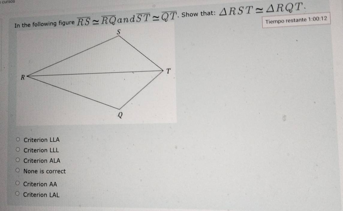 cursos
overline RS≌ overline RQ and overline ST≌ overline QT. Show that: △ RST≌ △ RQT. 
Tiempo restante 1:00:12
Criterion LLA
Criterion LLL
Criterion ALA
None is correct
Criterion AA
Criterion LAL