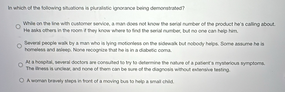 In which of the following situations is pluralistic ignorance being demonstrated?
While on the line with customer service, a man does not know the serial number of the product he's calling about.
He asks others in the room if they know where to find the serial number, but no one can help him.
Several people walk by a man who is lying motionless on the sidewalk but nobody helps. Some assume he is
homeless and asleep. None recognize that he is in a diabetic coma.
At a hospital, several doctors are consulted to try to determine the nature of a patient's mysterious symptoms.
The illness is unclear, and none of them can be sure of the diagnosis without extensive testing.
A woman bravely steps in front of a moving bus to help a small child.