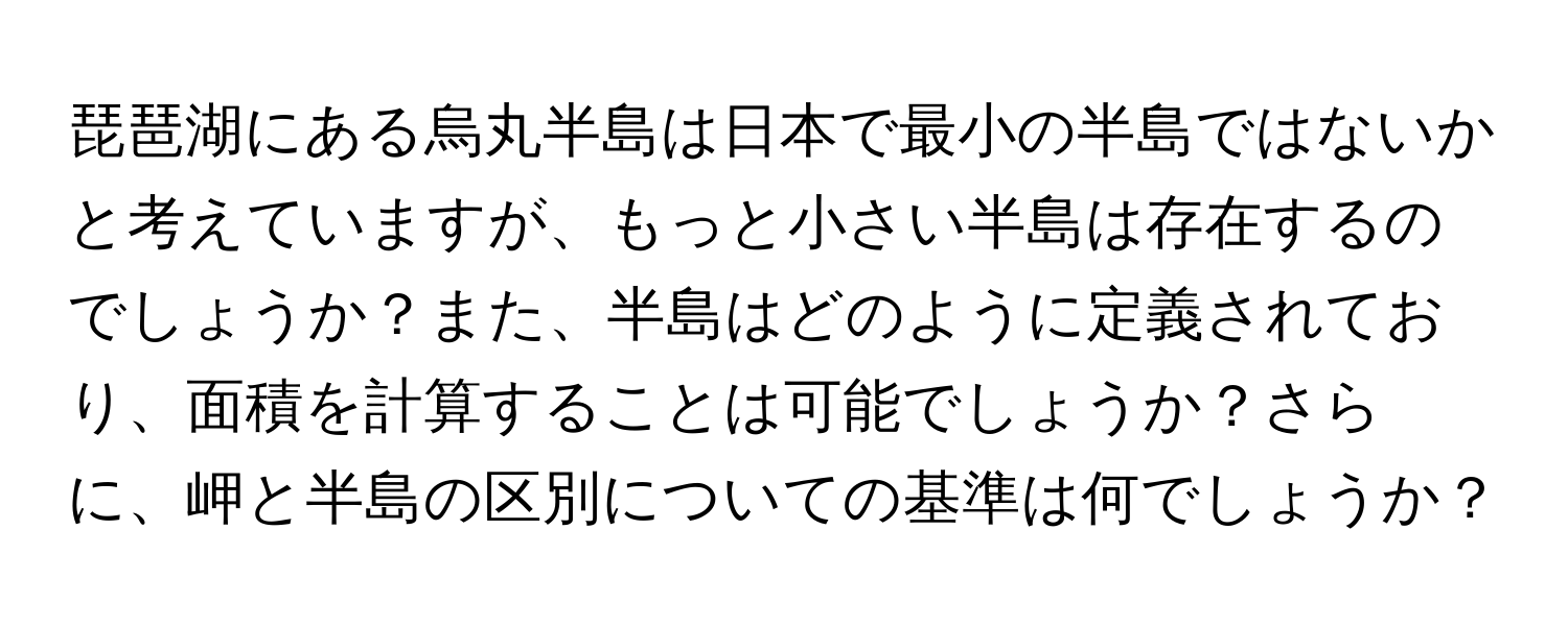 琵琶湖にある烏丸半島は日本で最小の半島ではないかと考えていますが、もっと小さい半島は存在するのでしょうか？また、半島はどのように定義されており、面積を計算することは可能でしょうか？さらに、岬と半島の区別についての基準は何でしょうか？