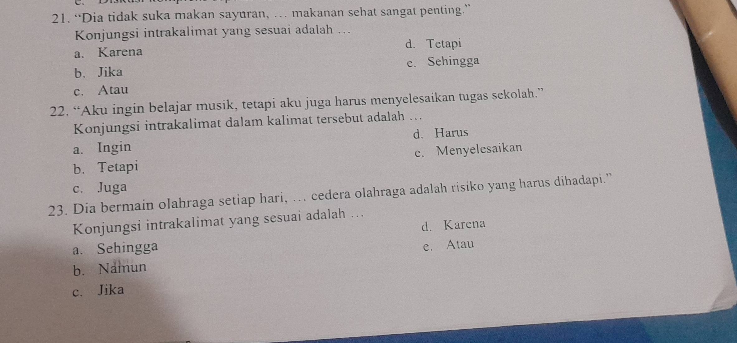 “Dia tidak suka makan sayuran, … makanan sehat sangat penting.”
Konjungsi intrakalimat yang sesuai adalah ..
d. Tetapi
a. Karena
b、 Jika e. Sehingga
c. Atau
22. “Aku ingin belajar musik, tetapi aku juga harus menyelesaikan tugas sekolah.”
Konjungsi intrakalimat dalam kalimat tersebut adalah ….
d、Harus
a. Ingin
e. Menyelesaikan
b. Tetapi
c. Juga
23. Dia bermain olahraga setiap hari, …. cedera olahraga adalah risiko yang harus dihadapi.”
Konjungsi intrakalimat yang sesuai adalah ..
d. Karena
a. Sehingga
e. Atau
b. Namun
c. Jika