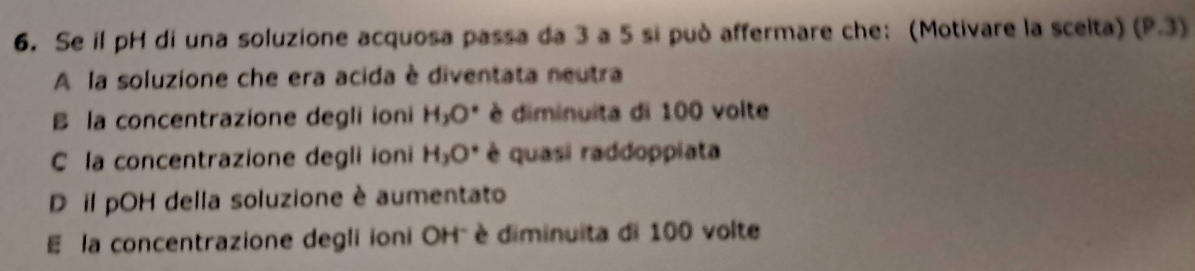 Se il pH di una soluzione acquosa passa da 3 a 5 si può affermare che: (Motivare la scelta) (P.3)
A la soluzione che era acida è diventata neutra
B la concentrazione degli ioni H_2O° diminuita di 100 volte
C la concentrazione degli ioni H_2O° è quasi raddoppiata
D il pOH della soluzione è aumentato
E la concentrazione degli ioni OH" è diminuita di 100 volte