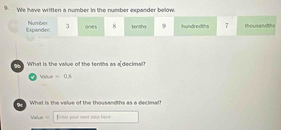 We have written a number in the number expander below. 
Number 
Expander: 3 ones 8 tenths 9 hundredths 7 thousandths
9b What is the value of the tenths as a⊥decimal? 
Value =0.8
9c What is the value of the thousandths as a decimal? 
Value = Enter your next step here