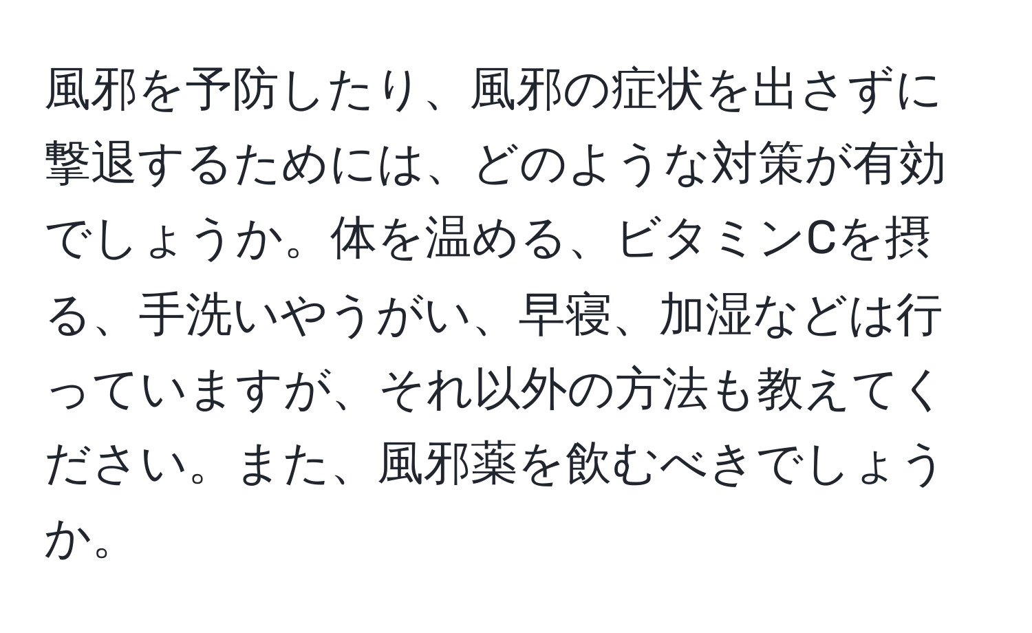 風邪を予防したり、風邪の症状を出さずに撃退するためには、どのような対策が有効でしょうか。体を温める、ビタミンCを摂る、手洗いやうがい、早寝、加湿などは行っていますが、それ以外の方法も教えてください。また、風邪薬を飲むべきでしょうか。