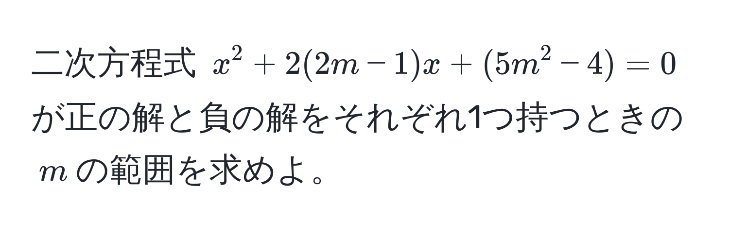 二次方程式 $x^2 + 2(2m - 1)x + (5m^2 - 4) = 0$ が正の解と負の解をそれぞれ1つ持つときの$m$の範囲を求めよ。