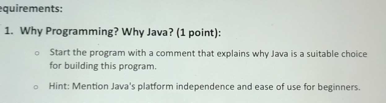 equirements: 
1. Why Programming? Why Java? (1 point): 
Start the program with a comment that explains why Java is a suitable choice 
for building this program. 
Hint: Mention Java's platform independence and ease of use for beginners.