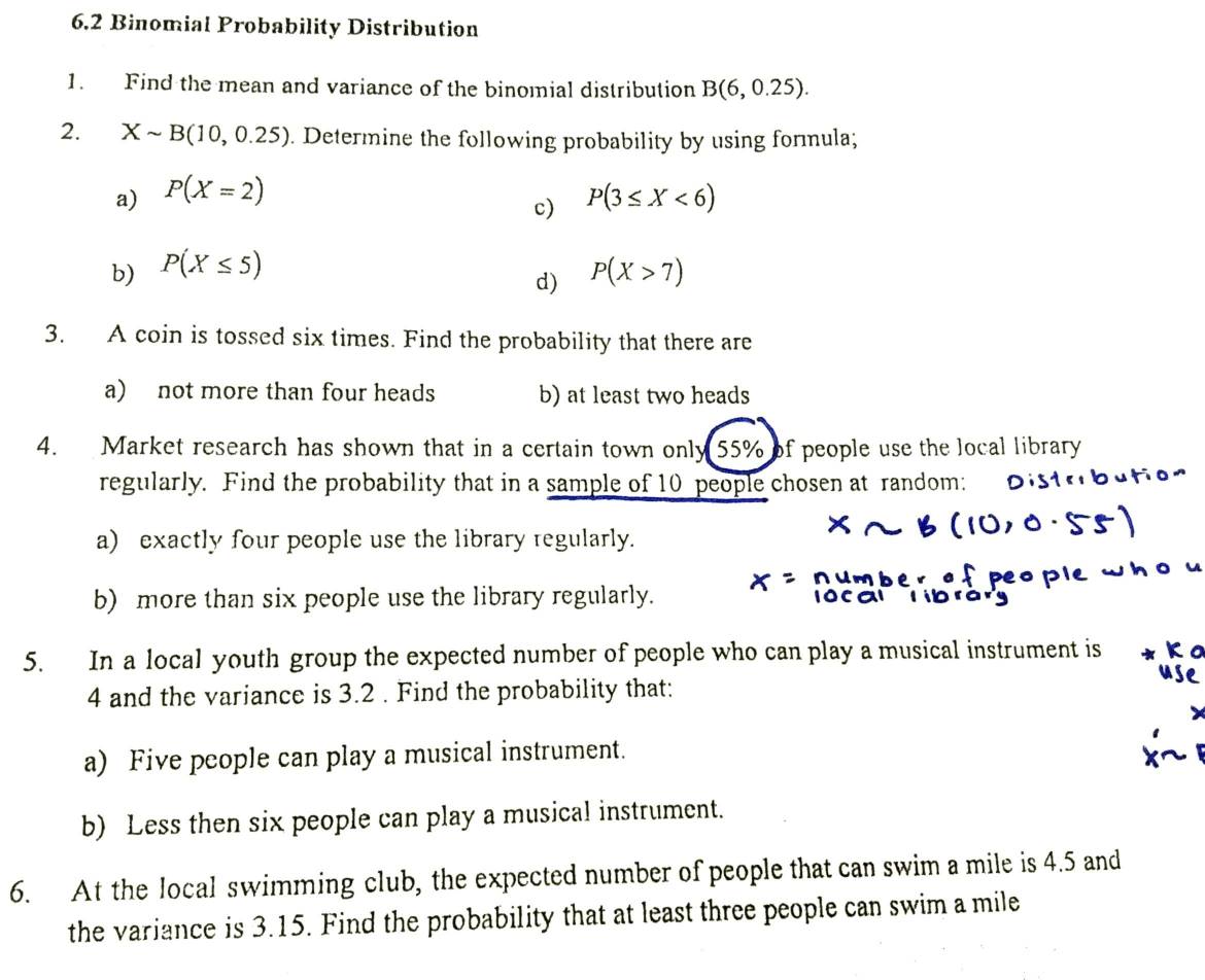 6.2 Binomial Probability Distribution 
1. Find the mean and variance of the binomial distribution B(6,0.25). 
2. Xsim B(10,0.25). Determine the following probability by using formula; 
a) P(X=2) P(3≤ X<6)
c) 
b) P(X≤ 5) P(X>7)
d) 
3. A coin is tossed six times. Find the probability that there are 
a) not more than four heads b) at least two heads 
4. Market research has shown that in a certain town only 55% of people use the local library 
regularly. Find the probability that in a sample of 10 people chosen at random: 
a) exactly four people use the library regularly. 
o u 
b) more than six people use the library regularly. 
5. In a local youth group the expected number of people who can play a musical instrument is
4 and the variance is 3.2. Find the probability that: 
a) Five people can play a musical instrument. 
b) Less then six people can play a musical instrument. 
6. At the local swimming club, the expected number of people that can swim a mile is 4.5 and 
the variance is 3.15. Find the probability that at least three people can swim a mile