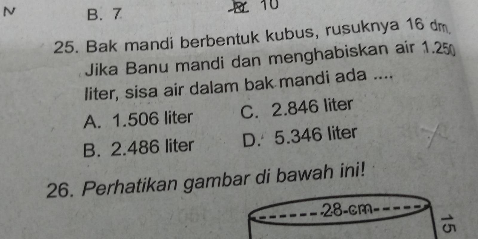 B. 7
10
25. Bak mandi berbentuk kubus, rusuknya 16 dm
Jika Banu mandi dan menghabiskan air 1.25
liter, sisa air dalam bak mandi ada ....
A. 1.506 liter C. 2.846 liter
B. 2.486 liter D. 5.346 liter
26. Perhatikan gambar di bawah ini!