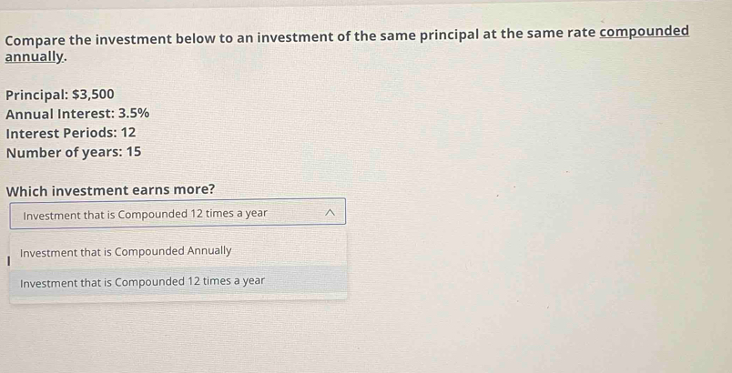 Compare the investment below to an investment of the same principal at the same rate compounded
annually.
Principal: $3,500
Annual Interest: 3.5%
Interest Periods: 12
Number of years : 15
Which investment earns more?
Investment that is Compounded 12 times a year ^
Investment that is Compounded Annually
Investment that is Compounded 12 times a year