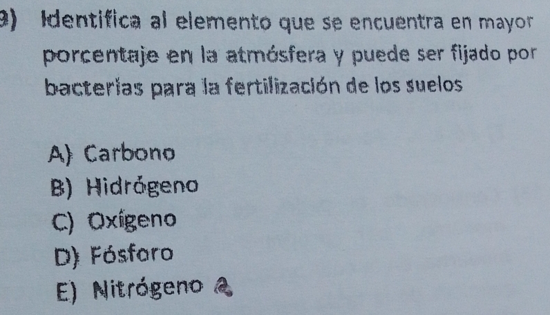 Identífica al elemento que se encuentra en mayor
porcentaje en la atmósfera y puede ser fijado por
bacterias para la fertilización de los suelos
A) Carbono
B) Hidrógeno
C) Oxígeno
D) Fósfaro
E) Nitrógeno 2