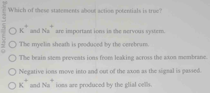 Which of these statements about action potentials is true?
+
K^+ and Na are important ions in the nervous system.
The myelin sheath is produced by the cerebrum.
The brain stem prevents ions from leaking across the axon membrane.
Negative ions move into and out of the axon as the signal is passed.
K^+ and Na ions are produced by the glial cells.