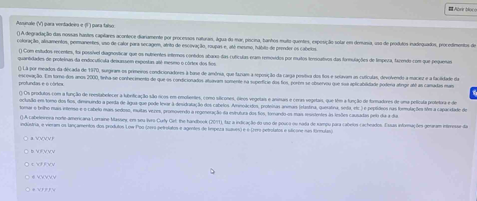 # Abrir bloco
Assinale (V) para verdadeiro e (F) para falso:
() A degradação das nossas hastes capilares acontece diariamente por processos naturais, água do mar, piscina, banhos muito quentes, exposição solar em demasia, uso de produtos inadequados, procedimentos de
coloração, alisamentos, permanentes, uso de calor para secagem, atrito de escovação, roupas e, até mesmo, hábito de prender os cabelos.
() Com estudos recentes, foi possível diagnosticar que os nutrientes internos contidos abaixo das cutículas eram removidos por muitos tensoativos das formulações de limpeza, fazendo com que pequenas
quantidades de proteínas da endocutícula deixassem expostas até mesmo o córtex dos fios
() Lâ por meados da década de 1970, surgiram os primeiros condicionadores à base de amônia, que faziam a reposição da carga positiva dos fios e selavam as cutículas, devolvendo a maciez e a facilidade da
escovação. Em torno dos anos 2000, tinha-se conhecimento de que os condicionados atuavam somente na superfície dos fios, porém se observou que sua aplicabilidade poderia atingir até as camadas mais
profundas e o córtex.
() Os produtos com a função de reestabelecer a lubrificação são ricos em emolientes, como silicones, óleos vegetais e animais e ceras vegetais, que têm a função de formadores de uma película protetora e de
oclusão em torno dos fios, diminuindo a perda de água que pode levar à desidratação dos cabelos. Aminoácidos, proteínas animais (elastina, queratina, seda, etc.) e peptídeos nas formulações têm a capacidade de
tornar o brilho mais intenso e o cabelo mais sedoso, muitas vezes, promovendo a regeneração da estrutura dos fios, tornando-os mais resistentes às lesões causadas pelo dia a dia
() A cabeleireira norte-americana Lorraine Massey, em seu livro Curly Girlt: the handbook (2011), faz a indicação do uso de pouco ou nada de xampu para cabelos cacheados. Essas informações geraram interesse da
indústria, e vieram os lançamentos dos produtos Low Poo (zero petrolatos e agentes de limpeza suaves) e o (zero petrolatos e silicone nas fórmulas).
a. V,V,V,V,F
D. VFVVV
c VF,FVV
d VVVVV
e V,F,F,F,V