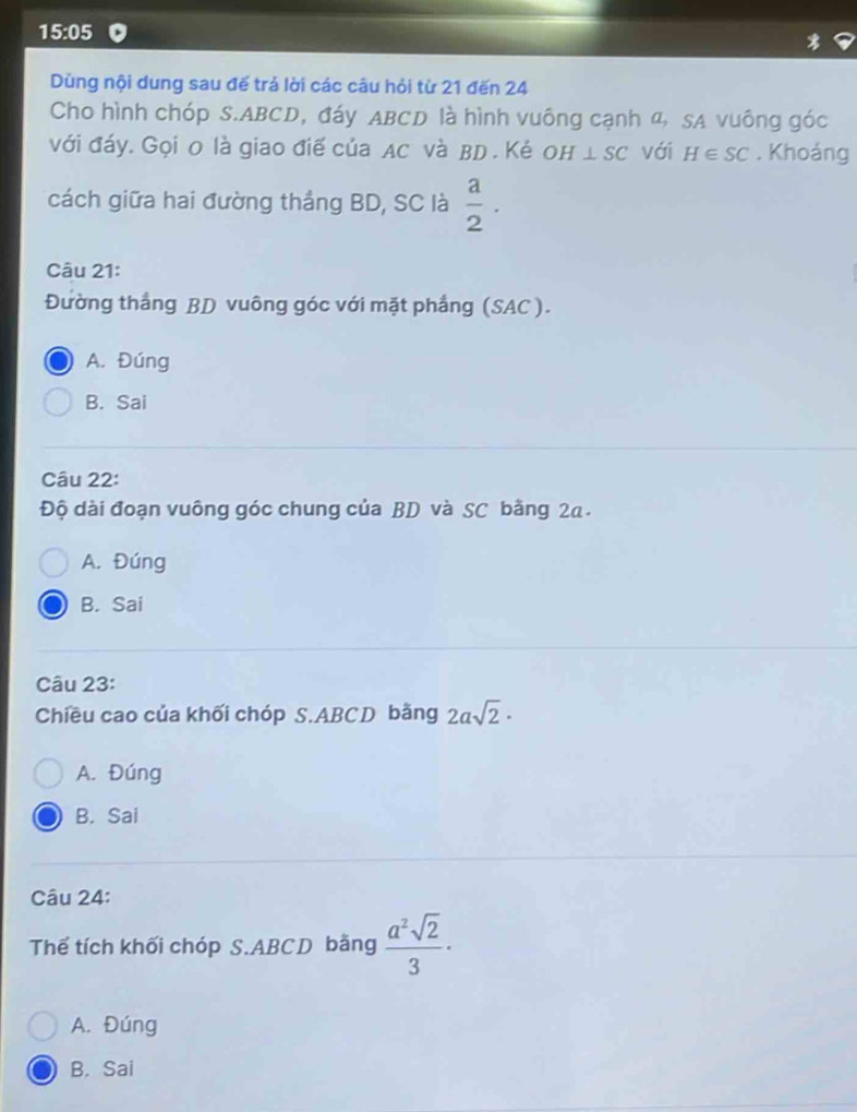 15:05 
Dùng nội dung sau đế trả lời các câu hỏi từ 21 đến 24
Cho hình chóp S. ABCD, đáy ABCD là hình vuông cạnh 4, SA vuông góc
với đáy. Gọi 0 là giao điế của Ac và BD. Kẻ OH⊥ SC với H∈ SC. Khoáng
cách giữa hai đường thắng BD, SC là  a/2 . 
Câu 21:
Đường thắng BD vuông góc với mặt phẳng (SAC ).
A. Đúng
B. Sai
Câu 22:
Độ dài đoạn vuông góc chung của BD và SC bằng 2a.
A. Đúng
B. Sai
Câu 23:
Chiều cao của khối chóp S. ABCD bằng 2asqrt(2)·
A. Đúng
B. Sai
Câu 24:
Thể tích khối chóp S. ABCD bằng  a^2sqrt(2)/3 ·
A. Đúng
B. Sai