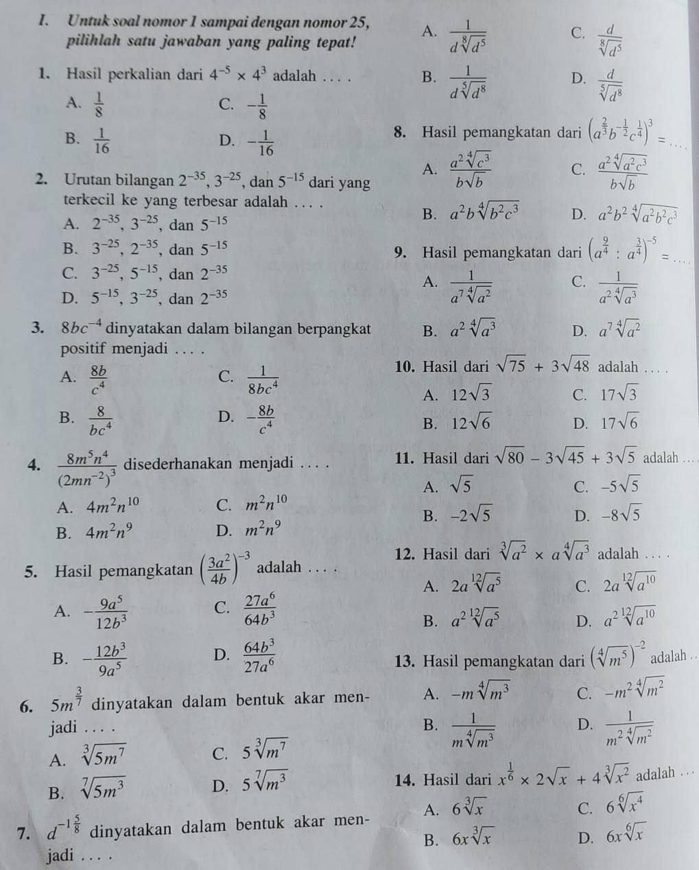 Untuk soal nomor 1 sampai dengan nomor 25, A.  1/dsqrt[8](d^5) 
pilihlah satu jawaban yang paling tepat!
C.  d/sqrt[8](d^5) 
1. Hasil perkalian dari 4^(-5)* 4^3 adalah . . . . B.  1/dsqrt[5](d^8)  D.  d/sqrt[5](d^8) 
A.  1/8  - 1/8 
C.
B.  1/16  - 1/16 
D.
8. Hasil pemangkatan dari (a^(frac 2)3b^(-frac 1)2c^(frac 1)4)^3= _
A.  a^2sqrt[4](c^3)/bsqrt(b)   a^2sqrt[4](a^2c^3)/bsqrt(b) 
C.
2. Urutan bilangan 2^(-35),3^(-25), , dan 5^(-15) dari yang
terkecil ke yang terbesar adalah . . . .
A. 2^(-35),3^(-25) , dan 5^(-15)
B. a^2bsqrt[4](b^2c^3) D. a^2b^2sqrt[4](a^2b^2c^3)
B. 3^(-25),2^(-35) , dan 5^(-15) 9. Hasil pemangkatan dari (a^(frac 9)4:a^(frac 3)4)^-5= _
C. 3^(-25),5^(-15) , dan 2^(-35)
C.
A.  1/a^7sqrt[4](a^2)   1/a^2sqrt[4](a^3) 
D. 5^(-15),3^(-25),da 2^(-35)
3. 8bc^(-4) dinyatakan dalam bilangan berpangkat B. a^2sqrt[4](a^3) D. a^7sqrt[4](a^2)
positif menjadi . . . .
C.
A.  8b/c^4   1/8bc^4 
10. Hasil dari sqrt(75)+3sqrt(48) adalah . . . .
A. 12sqrt(3) C. 17sqrt(3)
D.
B.  8/bc^4  - 8b/c^4  B. 12sqrt(6) D. 17sqrt(6)
4. frac 8m^5n^4(2mn^(-2))^3 disederhanakan menjadi . . . . 11. Hasil dari sqrt(80)-3sqrt(45)+3sqrt(5) adalah . . . .
A. sqrt(5) C. -5sqrt(5)
A. 4m^2n^(10) C. m^2n^(10)
B. -2sqrt(5) D. -8sqrt(5)
B. 4m^2n^9 D. m^2n^9
12. Hasil dari sqrt[3](a^2)* asqrt[4](a^3) adalah . . . .
5. Hasil pemangkatan ( 3a^2/4b )^-3 adalah . . . .
A. 2asqrt[12](a^5) C. 2asqrt[12](a^(10))
C.
A. - 9a^5/12b^3   27a^6/64b^3 
B. a^2sqrt[12](a^5) D. a^2sqrt[12](a^(10))
D.
B. - 12b^3/9a^5   64b^3/27a^6  13. Hasil pemangkatan dari (sqrt[4](m^5))^-2 adalah . .
6. 5m^(frac 3)7 dinyatakan dalam bentuk akar men- A. -msqrt[4](m^3) C. -m^2sqrt[4](m^2)
D.
jadi . . . . B.  1/msqrt[4](m^3)   1/m^2sqrt[4](m^2) 
A. sqrt[3](5m^7)
C. 5sqrt[3](m^7)
B. sqrt[7](5m^3)
D. 5sqrt[7](m^3)
14. Hasil dari x^(frac 1)6* 2sqrt(x)+4sqrt[3](x^2) adalah . . .
C.
7. d^(-1frac 5)8 dinyatakan dalam bentuk akar men- A. 6sqrt[3](x) 6sqrt[6](x^4)
B. 6xsqrt[3](x) D. 6xsqrt[6](x)
jadi . . . .