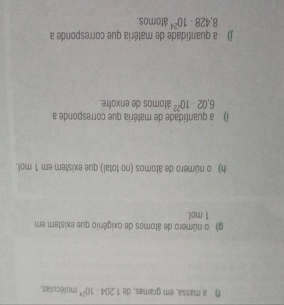 a massa, em gramas, de 1,204· 10^(24) moléculas. 
g) o número de átomos de oxigênio que existem em
1 mol. 
h) o número de átomos (no total) que existem em 1 mol. 
i) a quantidade de matéria que corresponde a
6,02· 10^(22) átomos de enxofre. 
j) a quantidade de matéria que corresponde a
8,428· 10^(24) átomos.