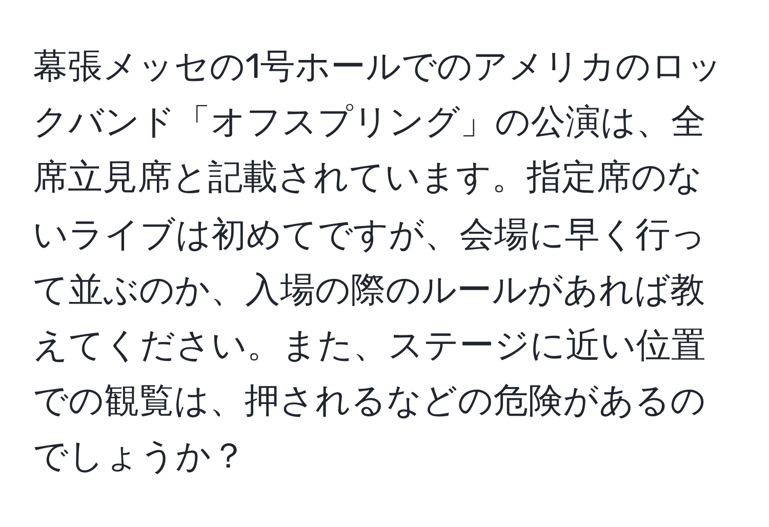 幕張メッセの1号ホールでのアメリカのロックバンド「オフスプリング」の公演は、全席立見席と記載されています。指定席のないライブは初めてですが、会場に早く行って並ぶのか、入場の際のルールがあれば教えてください。また、ステージに近い位置での観覧は、押されるなどの危険があるのでしょうか？