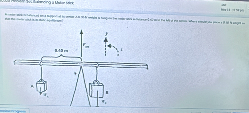 ctice Problém Set: Balancing a Meter Stick DUE
Nov 15 -11:59 pm
A meter stick is balanced on a support at its center A0.30-N weight is hung on the meter stick a distance 0.40 m to the left of the center. Where should you place a 0.40-N weight so
that the meter stick is in static equillibrium?
Review Progress