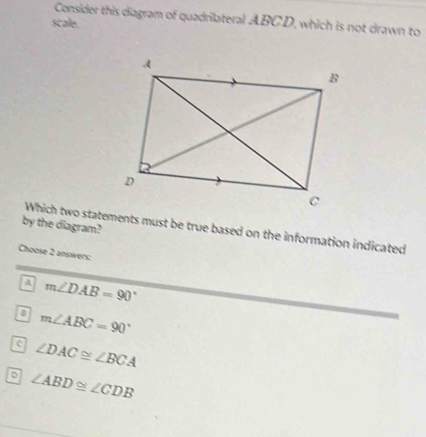 Consider this diagram of quadrilateral ABCD, which is not drawn to
scale.
by the diagram?
Which two statements must be true based on the information indicated
Choose 2 answers:
A m∠ DAB=90°
m∠ ABC=90°
a ∠ DAC≌ ∠ BCA
p ∠ ABD≌ ∠ CDB