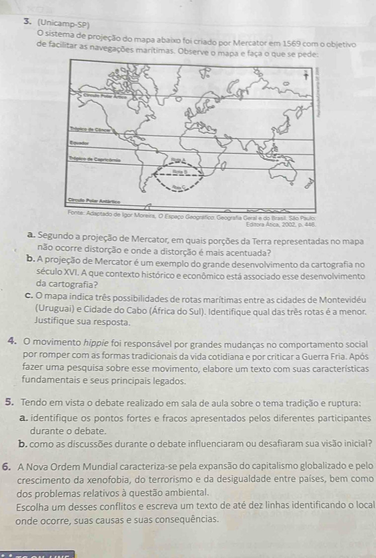 (Unicamp-SP)
O sistema de projeção do mapa abaixo foi criado por Mercator em 1569 com o objetivo
de facilitar as navegações marítimas. Observe o mapa e faça o que se pede:
Editora Ática, 2002, p. 446.
a. Segundo a projeção de Mercator, em quais porções da Terra representadas no mapa
não ocorre distorção e onde a distorção é mais acentuada?
b. A projeção de Mercator é um exemplo do grande desenvolvimento da cartografia no
século XVI. A que contexto histórico e econômico está associado esse desenvolvimento
da cartografia?
c. O mapa indica três possibilidades de rotas marítimas entre as cidades de Montevidéu
(Uruguai) e Cidade do Cabo (África do Sul). Identifique qual das três rotas é a menor.
Justifique sua resposta.
4. O movimento hippie foi responsável por grandes mudanças no comportamento social
por romper com as formas tradicionais da vida cotidiana e por criticar a Guerra Fria. Após
fazer uma pesquisa sobre esse movimento, elabore um texto com suas características
fundamentais e seus principais legados.
5. Tendo em vista o debate realizado em sala de aula sobre o tema tradição e ruptura:
a. identifique os pontos fortes e fracos apresentados pelos diferentes participantes
durante o debate.
b. como as discussões durante o debate influenciaram ou desafiaram sua visão inicial?
6. A Nova Ordem Mundial caracteriza-se pela expansão do capitalismo globalizado e pelo
crescimento da xenofobia, do terrorismo e da desigualdade entre países, bem como
dos problemas relativos à questão ambiental.
Escolha um desses conflitos e escreva um texto de até dez linhas identificando o local
onde ocorre, suas causas e suas consequências.