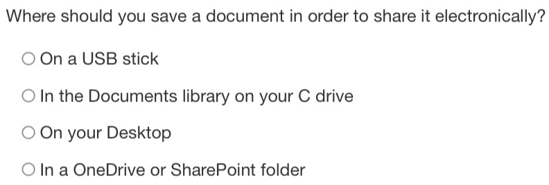 Where should you save a document in order to share it electronically?
On a USB stick
In the Documents library on your C drive
On your Desktop
In a OneDrive or SharePoint folder