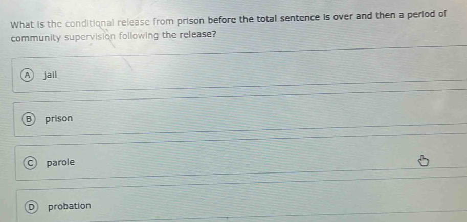 What is the conditional release from prison before the total sentence is over and then a period of
community supervision following the release?
A) jail
B prison
C) parole
D probation