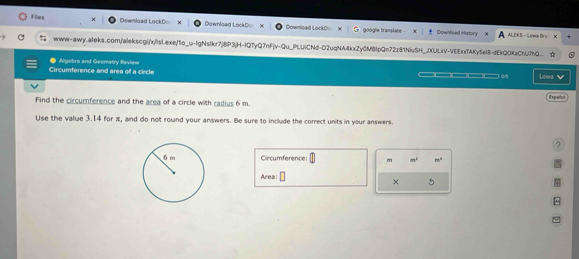 Files Download LockD○ Download LockDo Download LockD○ google translate - Download History 
ALEKS - Lowa Bra + 
www-awy.aleks.com/alekscgi/x/Isl.exe/1o_u-IgNsIkr7j8P3jH-IQTyQ7nFjv-Qu_PLUiCNd-D2uqNA4kxZy0MBlpQn72z81NiuSH_JXULxV-VEExxTAKy5el8-dEkQOKaChU7hQ... 
Algebra and Geometry Review 
Circumference and area of a circle 0/5 Lowa v 
Español 
Find the circumference and the area of a circle with radius 6 m. 
Use the value 3.14 for π, and do not round your answers. Be sure to include the correct units in your answers. 
? 
Circumference: m^2 m^3

Area: 
× 5 
~