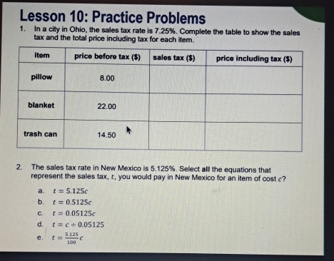 Lesson 10: Practice Problems
1. In a city in Ohio, the sales tax rate is 7.25%. Complete the table to show the sales
tax and the total price including tax for each item.
2. The sales tax rate in New Mexico is 5.125%. Select all the equations that
represent the sales tax, c, you would pay in New Mexico for an item of cost c?
a. t=5.125c
b. t=0.5125c
C. t=0.05125c
d. t=c/ 0.05125
e. t= (5.125)/100 c