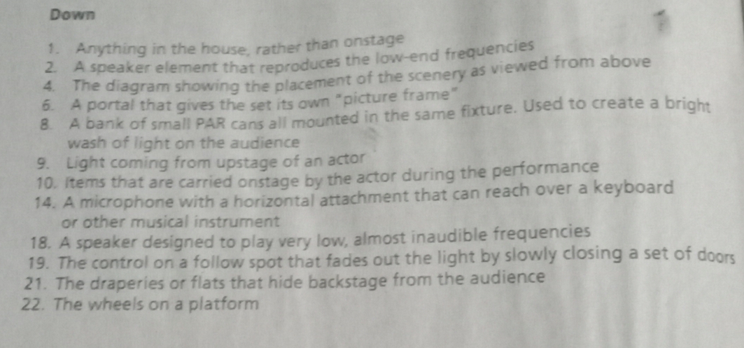 Down 
1. Anything in the house, rather than onstage 
2. A speaker element that reproduces the low-end frequencies 
4. The diagram showing the placement of the scenery as viewed from above 
6. A portal that gives the set its own "picture frame" 
8. A bank of small PAR cans all mounted in the same fixture. Used to create a bright 
wash of light on the audience 
9. Light coming from upstage of an actor 
10. Items that are carried onstage by the actor during the performance 
14. A microphone with a horizontal attachment that can reach over a keyboard 
or other musical instrument 
18. A speaker designed to play very low, almost inaudible frequencies 
19. The control on a follow spot that fades out the light by slowly closing a set of doors 
21. The draperies or flats that hide backstage from the audience 
22. The wheels on a platform